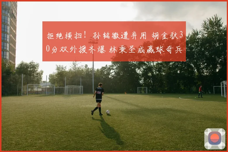 拒绝横扫！孙铭徽遭弃用 胡金秋30分双外援齐爆 林秉圣成赢球奇兵