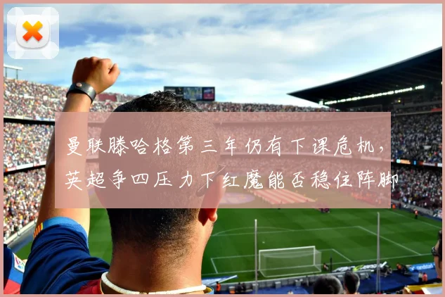 曼联滕哈格第三年仍有下课危机，英超争四压力下红魔能否稳住阵脚？