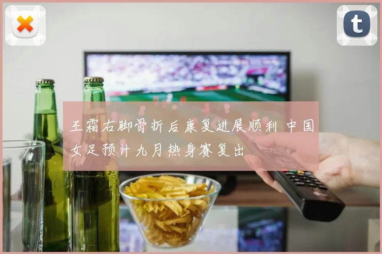 王霜右脚骨折后康复进展顺利 中国女足预计九月热身赛复出